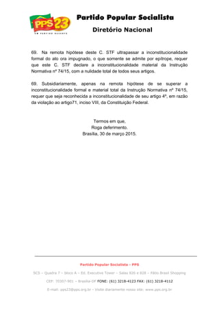 Diretório Nacional
69. Na remota hipótese deste C. STF ultrapassar a inconstitucionalidade
formal do ato ora impugnado, o que somente se admite por epítrope, requer
que este C. STF declare a inconstitucionalidade material da Instrução
Normativa nº 74/15, com a nulidade total de todos seus artigos.
69. Subsidiariamente, apenas na remota hipótese de se superar a
inconstitucionalidade formal e material total da Instrução Normativa nº 74/15,
requer que seja reconhecida a inconstitucionalidade de seu artigo 4º, em razão
da violação ao artigo71, inciso VIII, da Constituição Federal.
Termos em que,
Roga deferimento.
Brasília, 30 de março 2015.
Partido Popular Socialista - PPS
SCS – Quadra 7 – bloco A – Ed. Executive Tower – Salas 826 e 828 – Pátio Brasil Shopping
CEP: 70307-901 – Brasília-DF FONE: (61) 3218-4123 FAX: (61) 3218-4112
E-mail: pps23@pps.org.br - Visite diariamente nosso site: www.pps.org.br
 
