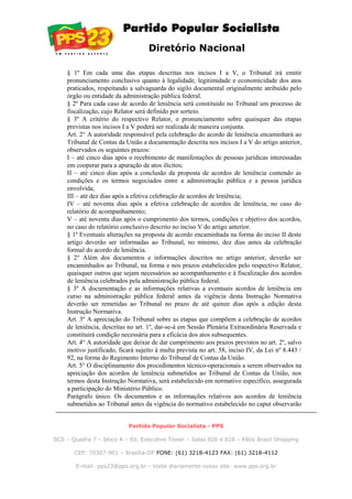 Diretório Nacional
§ 1º Em cada uma das etapas descritas nos incisos I a V, o Tribunal irá emitir
pronunciamento conclusivo quanto à legalidade, legitimidade e economicidade dos atos
praticados, respeitando a salvaguarda do sigilo documental originalmente atribuído pelo
órgão ou entidade da administração pública federal.
§ 2º Para cada caso de acordo de leniência será constituído no Tribunal um processo de
fiscalização, cujo Relator será definido por sorteio.
§ 3º A critério do respectivo Relator, o pronunciamento sobre quaisquer das etapas
previstas nos incisos I a V poderá ser realizada de maneira conjunta.
Art. 2° A autoridade responsável pela celebração do acordo de leniência encaminhará ao
Tribunal de Contas da União a documentação descrita nos incisos I a V do artigo anterior,
observados os seguintes prazos:
I – até cinco dias após o recebimento de manifestações de pessoas jurídicas interessadas
em cooperar para a apuração de atos ilícitos;
II – até cinco dias após a conclusão da proposta de acordos de leniência contendo as
condições e os termos negociados entre a administração pública e a pessoa jurídica
envolvida;
III – até dez dias após a efetiva celebração de acordos de leniência;
IV – até noventa dias após a efetiva celebração de acordos de leniência, no caso do
relatório de acompanhamento;
V – até noventa dias após o cumprimento dos termos, condições e objetivo dos acordos,
no caso do relatório conclusivo descrito no inciso V do artigo anterior.
§ 1º Eventuais alterações na proposta de acordo encaminhada na forma do inciso II deste
artigo deverão ser informadas ao Tribunal, no mínimo, dez dias antes da celebração
formal do acordo de leniência.
§ 2° Além dos documentos e informações descritos no artigo anterior, deverão ser
encaminhados ao Tribunal, na forma e nos prazos estabelecidos pelo respectivo Relator,
quaisquer outros que sejam necessários ao acompanhamento e à fiscalização dos acordos
de leniência celebrados pela administração pública federal.
§ 3º A documentação e as informações relativas a eventuais acordos de leniência em
curso na administração pública federal antes da vigência desta Instrução Normativa
deverão ser remetidas ao Tribunal no prazo de até quinze dias após a edição desta
Instrução Normativa.
Art. 3º A apreciação do Tribunal sobre as etapas que compõem a celebração de acordos
de leniência, descritas no art. 1º, dar-se-á em Sessão Plenária Extraordinária Reservada e
constituirá condição necessária para a eficácia dos atos subsequentes.
Art. 4° A autoridade que deixar de dar cumprimento aos prazos previstos no art. 2º, salvo
motivo justificado, ficará sujeito à multa prevista no art. 58, inciso IV, da Lei nº 8.443 /
92, na forma do Regimento Interno do Tribunal de Contas da União.
Art. 5° O disciplinamento dos procedimentos técnico-operacionais a serem observados na
apreciação dos acordos de leniência submetidos ao Tribunal de Contas da União, nos
termos desta Instrução Normativa, será estabelecido em normativo específico, assegurada
a participação do Ministério Público.
Parágrafo único. Os documentos e as informações relativos aos acordos de leniência
submetidos ao Tribunal antes da vigência do normativo estabelecido no caput observarão
Partido Popular Socialista - PPS
SCS – Quadra 7 – bloco A – Ed. Executive Tower – Salas 826 e 828 – Pátio Brasil Shopping
CEP: 70307-901 – Brasília-DF FONE: (61) 3218-4123 FAX: (61) 3218-4112
E-mail: pps23@pps.org.br - Visite diariamente nosso site: www.pps.org.br
 