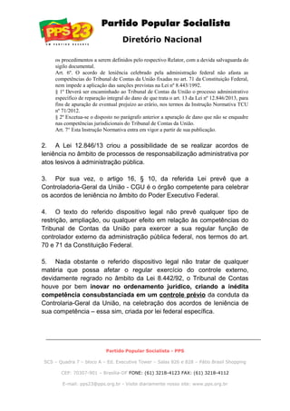 Diretório Nacional
os procedimentos a serem definidos pelo respectivo Relator, com a devida salvaguarda do
sigilo documental.
Art. 6º. O acordo de leniência celebrado pela administração federal não afasta as
competências do Tribunal de Contas da União fixadas no art. 71 da Constituição Federal,
nem impede a aplicação das sanções previstas na Lei nº 8.443/1992.
§ 1º Deverá ser encaminhado ao Tribunal de Contas da União o processo administrativo
específico de reparação integral do dano de que trata o art. 13 da Lei nº 12.846/2013, para
fins de apuração de eventual prejuízo ao erário, nos termos da Instrução Normativa TCU
nº 71/2012.
§ 2º Excetua-se o disposto no parágrafo anterior a apuração de dano que não se enquadre
nas competências jurisdicionais do Tribunal de Contas da União.
Art. 7° Esta Instrução Normativa entra em vigor a partir de sua publicação.
2. A Lei 12.846/13 criou a possibilidade de se realizar acordos de
leniência no âmbito de processos de responsabilização administrativa por
atos lesivos à administração pública.
3. Por sua vez, o artigo 16, § 10, da referida Lei prevê que a
Controladoria-Geral da União - CGU é o órgão competente para celebrar
os acordos de leniência no âmbito do Poder Executivo Federal.
4. O texto do referido dispositivo legal não prevê qualquer tipo de
restrição, ampliação, ou qualquer efeito em relação às competências do
Tribunal de Contas da União para exercer a sua regular função de
controlador externo da administração pública federal, nos termos do art.
70 e 71 da Constituição Federal.
5. Nada obstante o referido dispositivo legal não tratar de qualquer
matéria que possa afetar o regular exercício do controle externo,
devidamente regrado no âmbito da Lei 8.442/92, o Tribunal de Contas
houve por bem inovar no ordenamento jurídico, criando a inédita
competência consubstanciada em um controle prévio da conduta da
Controlaria-Geral da União, na celebração dos acordos de leniência de
sua competência – essa sim, criada por lei federal específica.
Partido Popular Socialista - PPS
SCS – Quadra 7 – bloco A – Ed. Executive Tower – Salas 826 e 828 – Pátio Brasil Shopping
CEP: 70307-901 – Brasília-DF FONE: (61) 3218-4123 FAX: (61) 3218-4112
E-mail: pps23@pps.org.br - Visite diariamente nosso site: www.pps.org.br
 