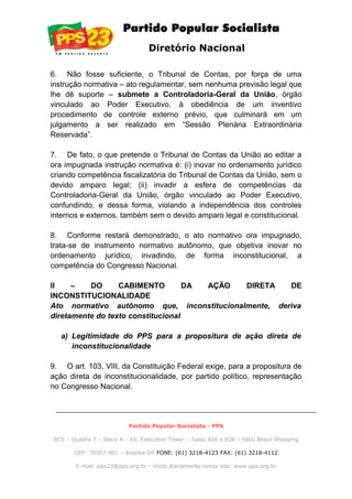 Diretório Nacional
6. Não fosse suficiente, o Tribunal de Contas, por força de uma
instrução normativa – ato regulamentar, sem nenhuma previsão legal que
lhe dê suporte – submete a Controladoria-Geral da União, órgão
vinculado ao Poder Executivo, à obediência de um inventivo
procedimento de controle externo prévio, que culminará em um
julgamento a ser realizado em “Sessão Plenária Extraordinária
Reservada”.
7. De fato, o que pretende o Tribunal de Contas da União ao editar a
ora impugnada instrução normativa é: (i) inovar no ordenamento jurídico
criando competência fiscalizatória do Tribunal de Contas da União, sem o
devido amparo legal; (ii) invadir a esfera de competências da
Controladoria-Geral da União, órgão vinculado ao Poder Executivo,
confundindo, e dessa forma, violando a independência dos controles
internos e externos, também sem o devido amparo legal e constitucional.
8. Conforme restará demonstrado, o ato normativo ora impugnado,
trata-se de instrumento normativo autônomo, que objetiva inovar no
ordenamento jurídico, invadindo, de forma inconstitucional, a
competência do Congresso Nacional.
II – DO CABIMENTO DA AÇÃO DIRETA DE
INCONSTITUCIONALIDADE
Ato normativo autônomo que, inconstitucionalmente, deriva
diretamente do texto constitucional
a) Legitimidade do PPS para a propositura de ação direta de
inconstitucionalidade
9. O art. 103, VIII, da Constituição Federal exige, para a propositura de
ação direta de inconstitucionalidade, por partido político, representação
no Congresso Nacional.
Partido Popular Socialista - PPS
SCS – Quadra 7 – bloco A – Ed. Executive Tower – Salas 826 e 828 – Pátio Brasil Shopping
CEP: 70307-901 – Brasília-DF FONE: (61) 3218-4123 FAX: (61) 3218-4112
E-mail: pps23@pps.org.br - Visite diariamente nosso site: www.pps.org.br
 