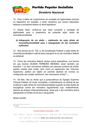 Diretório Nacional
10. Para o efeito de cumprimento da condição de legitimidade prevista
no dispositivo em questão, o Autor esclarece que possui deputados
federais e senadores eleitos na atual legislatura.
11. Diante disso, verifica-se que resta cumprida a condição de
legitimidade para a propositura da presente ação direta de
inconstitucionalidade.
b) Adequação da via eleita – cabimento da ação direta de
inconstitucionalidade para a impugnação de ato normativo
autônomo
12. Nos termos do art. 102, a, da Constituição Federal, a ação direta de
inconstitucionalidade é cabível para impugnar lei ou ato normativo federal
ou estadual.
13. Como ato normativo federal, dentre outros dispositivos, nos termos
em que leciona GILMAR FERREIRA MENDES, dever também ser
incluídos --“os atos normativos editados por pessoas jurídicas de direito
público criadas pela União, bem como os regimentos dos Tribunais
Superiores, podem ser objeto do controle abstrato de normas se
configurado seu caráter autônomo, não meramente ancilar”1
--.
14. De fato, não se olvida que a jurisprudência do Egrégio Supremo
Tribunal Federal, há muito, consolidou o entendimento no sentido de ser
incabível a ação direta de inconstitucionalidade quando se está diante de
insurgência contra ato normativo regulamentar que, materialmente,
decorre de amparo infranconstitucional, ainda que o ato normativo tenha
extrapolado os limites da lei que o dá guarida.
Nesse sentido:
1
P. 1121.
Partido Popular Socialista - PPS
SCS – Quadra 7 – bloco A – Ed. Executive Tower – Salas 826 e 828 – Pátio Brasil Shopping
CEP: 70307-901 – Brasília-DF FONE: (61) 3218-4123 FAX: (61) 3218-4112
E-mail: pps23@pps.org.br - Visite diariamente nosso site: www.pps.org.br
 