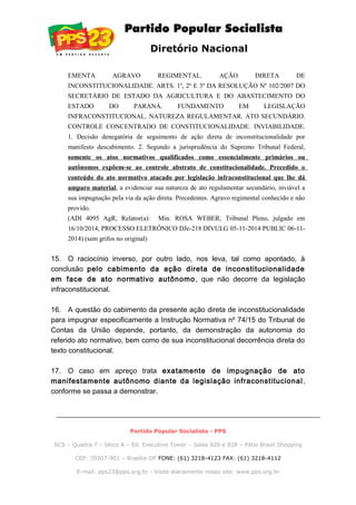 Diretório Nacional
EMENTA AGRAVO REGIMENTAL. AÇÃO DIRETA DE
INCONSTITUCIONALIDADE. ARTS. 1º, 2º E 3º DA RESOLUÇÃO Nº 102/2007 DO
SECRETÁRIO DE ESTADO DA AGRICULTURA E DO ABASTECIMENTO DO
ESTADO DO PARANÁ. FUNDAMENTO EM LEGISLAÇÃO
INFRACONSTITUCIONAL. NATUREZA REGULAMENTAR. ATO SECUNDÁRIO.
CONTROLE CONCENTRADO DE CONSTITUCIONALIDADE. INVIABILIDADE.
1. Decisão denegatória de seguimento de ação direta de inconstitucionalidade por
manifesto descabimento. 2. Segundo a jurisprudência do Supremo Tribunal Federal,
somente os atos normativos qualificados como essencialmente primários ou
autônomos expõem-se ao controle abstrato de constitucionalidade. Precedido o
conteúdo do ato normativo atacado por legislação infraconstitucional que lhe dá
amparo material, a evidenciar sua natureza de ato regulamentar secundário, inviável a
sua impugnação pela via da ação direta. Precedentes. Agravo regimental conhecido e não
provido.
(ADI 4095 AgR, Relator(a): Min. ROSA WEBER, Tribunal Pleno, julgado em
16/10/2014, PROCESSO ELETRÔNICO DJe-218 DIVULG 05-11-2014 PUBLIC 06-11-
2014) (sem grifos no original)
15. O raciocínio inverso, por outro lado, nos leva, tal como apontado, à
conclusão pelo cabimento da ação direta de inconstitucionalidade
em face de ato normativo autônomo, que não decorre da legislação
infraconstitucional.
16. A questão do cabimento da presente ação direta de inconstitucionalidade
para impugnar especificamente a Instrução Normativa nº 74/15 do Tribunal de
Contas da União depende, portanto, da demonstração da autonomia do
referido ato normativo, bem como de sua inconstitucional decorrência direta do
texto constitucional.
17. O caso em apreço trata exatamente de impugnação de ato
manifestamente autônomo diante da legislação infraconstitucional ,
conforme se passa a demonstrar.
Partido Popular Socialista - PPS
SCS – Quadra 7 – bloco A – Ed. Executive Tower – Salas 826 e 828 – Pátio Brasil Shopping
CEP: 70307-901 – Brasília-DF FONE: (61) 3218-4123 FAX: (61) 3218-4112
E-mail: pps23@pps.org.br - Visite diariamente nosso site: www.pps.org.br
 