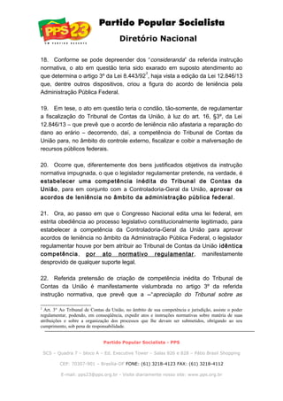 Diretório Nacional
18. Conforme se pode depreender dos “consideranda” da referida instrução
normativa, o ato em questão teria sido exarado em suposto atendimento ao
que determina o artigo 3º da Lei 8.443/92
2
, haja vista a edição da Lei 12.846/13
que, dentre outros dispositivos, criou a figura do acordo de leniência pela
Administração Pública Federal.
19. Em tese, o ato em questão teria o condão, tão-somente, de regulamentar
a fiscalização do Tribunal de Contas da União, à luz do art. 16, §3º, da Lei
12.846/13 – que prevê que o acordo de leniência não afastaria a reparação do
dano ao erário – decorrendo, daí, a competência do Tribunal de Contas da
União para, no âmbito do controle externo, fiscalizar e coibir a malversação de
recursos públicos federais.
20. Ocorre que, diferentemente dos bens justificados objetivos da instrução
normativa impugnada, o que o legislador regulamentar pretende, na verdade, é
estabelecer uma competência inédita do Tribunal de Contas da
União, para em conjunto com a Controladoria-Geral da União, aprovar os
acordos de leniência no âmbito da administração pública federal.
21. Ora, ao passo em que o Congresso Nacional edita uma lei federal, em
estrita obediência ao processo legislativo constitucionalmente legitimado, para
estabelecer a competência da Controladoria-Geral da União para aprovar
acordos de leniência no âmbito da Administração Pública Federal, o legislador
regulamentar houve por bem atribuir ao Tribunal de Contas da União idêntica
competência, por ato normativo regulamentar, manifestamente
desprovido de qualquer suporte legal.
22. Referida pretensão de criação de competência inédita do Tribunal de
Contas da União é manifestamente vislumbrada no artigo 3º da referida
instrução normativa, que prevê que a --“apreciação do Tribunal sobre as
2
Art. 3° Ao Tribunal de Contas da União, no âmbito de sua competência e jurisdição, assiste o poder
regulamentar, podendo, em conseqüência, expedir atos e instruções normativas sobre matéria de suas
atribuições e sobre a organização dos processos que lhe devam ser submetidos, obrigando ao seu
cumprimento, sob pena de responsabilidade.
Partido Popular Socialista - PPS
SCS – Quadra 7 – bloco A – Ed. Executive Tower – Salas 826 e 828 – Pátio Brasil Shopping
CEP: 70307-901 – Brasília-DF FONE: (61) 3218-4123 FAX: (61) 3218-4112
E-mail: pps23@pps.org.br - Visite diariamente nosso site: www.pps.org.br
 