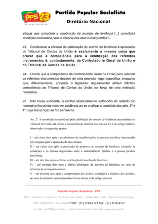 Diretório Nacional
etapas que compõem a celebração de acordos de leniência [...] constituirá
condição necessária para a eficácia dos atos subsequentes”--.
23. Condicionar a eficácia da celebração do acordo de leniência à aprovação
do Tribunal de Contas da União é exatamente a mesma coisa que
prever que a competência para a celebração dos referidos
instrumentos é, conjuntamente, da Controladoria Geral da União e
do Tribunal de Contas da União.
24. Ocorre que a competência da Controladoria Geral da União para celebrar
os referidos instrumentos decorre de uma previsão legal específica, enquanto
que, diferentemente, pretende o legislador regulamentar atribuir idêntica
competência ao Tribunal de Contas da União por força de uma instrução
normativa.
25. Não fosse suficiente, o caráter absolutamente autônomo do referido ato
normativo fica ainda mais em evidência ao se analisar o conteúdo dos arts. 2º e
4º, cuja transcrição se faz pertinente:
Art. 2° A autoridade responsável pela celebração do acordo de leniência encaminhará ao
Tribunal de Contas da União a documentação descrita nos incisos I a V do artigo anterior,
observados os seguintes prazos:
I – até cinco dias após o recebimento de manifestações de pessoas jurídicas interessadas
em cooperar para a apuração de atos ilícitos;
II – até cinco dias após a conclusão da proposta de acordos de leniência contendo as
condições e os termos negociados entre a administração pública e a pessoa jurídica
envolvida;
III – até dez dias após a efetiva celebração de acordos de leniência;
IV – até noventa dias após a efetiva celebração de acordos de leniência, no caso do
relatório de acompanhamento;
V – até noventa dias após o cumprimento dos termos, condições e objetivo dos acordos,
no caso do relatório conclusivo descrito no inciso V do artigo anterior.
Partido Popular Socialista - PPS
SCS – Quadra 7 – bloco A – Ed. Executive Tower – Salas 826 e 828 – Pátio Brasil Shopping
CEP: 70307-901 – Brasília-DF FONE: (61) 3218-4123 FAX: (61) 3218-4112
E-mail: pps23@pps.org.br - Visite diariamente nosso site: www.pps.org.br
 