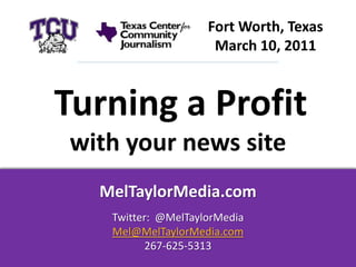 Fort Worth, Texas
                     March 10, 2011



Turning a Profit
with your news site
  MelTaylorMedia.com
   Twitter: @MelTaylorMedia
   Mel@MelTaylorMedia.com
          267-625-5313
 