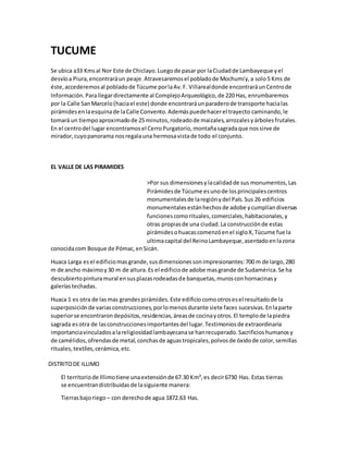TUCUME
Se ubica a33 Kmsal Nor Este de Chiclayo.Luegode pasar por laCiudadde Lambayeque yel
desvíoa Piura,encontraráun peaje.Atravesaremosel pobladode Mochumíy,a solo5 Kms de
éste,accederemosal pobladode Túcume porlaAv.F. Villarealdonde encontraráunCentrode
Información.Parallegardirectamente al ComplejoArqueológico,de 220 Has, enrumbaremos
por la Calle SanMarcelo(haciael este) donde encontraráunparaderode transporte hacialas
pirámidesenlaesquinade laCalle Convento.Ademáspuedehacerel trayecto caminando,le
tomará un tiempoaproximadode 25 minutos,rodeadode maizales,arrozalesyárbolesfrutales.
En el centrodel lugar encontramosel CerroPurgatorio,montañasagradaque nossirve de
mirador,cuyopanorama nosregalauna hermosavistade todo el conjunto.
EL VALLE DE LAS PIRAMIDES
>Por sus dimensionesylacalidadde sus monumentos,Las
Pirámidesde Túcume esunode losprincipalescentros
monumentalesde laregiónydel País.Sus 26 edificios
monumentalesestánhechosde adobe ycumplíandiversas
funcionescomorituales,comerciales,habitacionales,y
otras propiasde una ciudad.La construcciónde estas
pirámidesohuacascomenzóenel sigloX,Túcume fue la
ultimacapital del ReinoLambayeque,asentadoenlazona
conocidacom Bosque de Pómac,enSicán.
Huaca Larga esel edificiomasgrande,susdimensionessonimpresionantes:700 m de largo,280
m de ancho máximoy30 m de altura.Es el edificiode adobe masgrande de Sudamérica.Se ha
descubiertopinturamural ensusplazasrodeadasde banquetas,murosconhornacinasy
galeríastechadas.
Huaca 1 es otra de lasmas grandespirámides.Este edificiocomootrosesel resultadode la
superposiciónde variasconstrucciones,porlomenosdurante siete faces sucesivas.Enlaparte
superiorse encontrarondepósitos,residencias,áreasde cocinayotros.El templode lapiedra
sagrada esotra de lasconstruccionesimportantesdel lugar.Testimoniosde extraordinaria
importanciavinculadosalareligiosidadlambayecanase hanrecuperado.Sacrificioshumanosy
de camélidos,ofrendasde metal,conchasde aguastropicales,polvosde óxidode color,semillas
rituales,textiles,cerámica,etc.
DISTRITODE ILLIMO
El territoriode Illimotiene unaextensiónde 67.30 Km²,es decir6730 Has. Estas tierras
se encuentrandistribuidasde lasiguiente manera:
Tierrasbajoriego – con derechode agua 1872.63 Has.
 