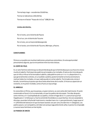 Tierrasbajoriego – excedentes214,40 Has.
Tierrasno labrantices1252,58 Has
Tierrasenel Sector “Huaca de laCruz” 3390,39 Has
Límitesdel distrito.
Por el norte,conel distritode Pacora
Por el sur,con el distritode Túcume
Por el este,conex haciendaBatangrande
Por el oeste,conel distritode Túcume,Mórrope,yPacora.
CONSTUMBRES
Íllimoesunpuebloconmuchastradicionesyatractivascostumbres.Enestaoportunidad
presentamosalgunas,que se encuentranentre lasmásvistosas.
EL CORTE DE PELO.
Es un acto familiarsolemneque se desarrolladespuésque lafamiliadejaque asushijoslescrezca
muchoel cabello.Participandospadrinosprincipalesylosinvitados.El actose da iniciodespués
que al niñoo niñase le ha trenzadoel cabello,cadapadrinocorta un <> o <> y depositanel <>,
que generalmente esdinero,enunazafate o platito;posteriormente lamismaceremoniala
realizantodoslosinvitados,sinque nadiequedesincortarcabello.Terminadoesto,viene el
brindis,lacomilonaylajarana que dura hasta altashoras de la noche.Si hicierasuapariciónun
visitante,esmuybienrecibido,comosi fueraunvejoamigo.
EL ARREGLO.
Es costumbre enÍllimo,que lasparejas,engrannúmero,se unenantesdel matrimonio.El varón
enamoradose lleva(<>) a la enamorada,sinque lospadresde éstasepan.Tresdías después,
como mínimo,el <> acompañadode suspadres,visitanel hogarde la <> y comunicanque han
llegadopara<> la faltaque su hijohacometidollevándoseasu queridahija.Unavezaceptadala
disculpa,acuerdanlafechadel matrimonio,mandantraerala <> para perdonarla,luegosacanel
<> (alfombrade totora) enel que loshacenacostar uno por unoy lesdan tres<> (latigazos).Los
padrespasana sercompadresy brindanconyonque (aguardientede caña),lajarana ha empezado
y nuevoslazosfamiliaresse hantejido.
LA PARADA DE ARCOS
 