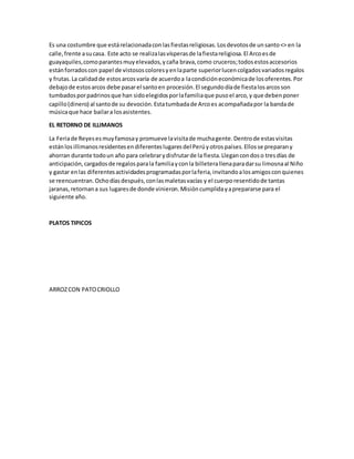 Es una costumbre que estárelacionadaconlasfiestasreligiosas.Losdevotosde unsanto<> en la
calle,frente asucasa. Este acto se realizalasvísperasde lafiestareligiosa.El Arcoesde
guayaquiles,comoparantesmuyelevados,ycaña brava,como cruceros;todosestosaccesorios
estánforradoscon papel de vistososcoloresyenlaparte superiorlucencolgadosvariadosregalos
y frutas.La calidadde estosarcosvaría de acuerdoa lacondicióneconómicade losoferentes.Por
debajode estosarcos debe pasarel santoen procesión.El segundodíade fiestalosarcosson
tumbadosporpadrinosque han sidoelegidosporlafamiliaque pusoel arco,y que debenponer
capillo(dinero) al santode su devoción.Estatumbadade Arcoes acompañadapor la bandade
músicaque hace bailara losasistentes.
EL RETORNO DE ILLIMANOS
La Feriade Reyesesmuyfamosay promueve lavisitade muchagente.Dentrode estasvisitas
estánlosillimanosresidentesendiferenteslugaresdel Perúyotrospaíses.Ellosse preparany
ahorran durante todoun año para celebrarydisfrutarde la fiesta.Llegancondoso tresdías de
anticipación,cargadosde regalosparala familiayconla billeterallenaparadarsu limosnaal Niño
y gastar enlas diferentesactividadesprogramadasporlaferia,invitandoalosamigosconquienes
se reencuentran.Ochodíasdespués,conlasmaletasvacías y el cuerporesentidode tantas
jaranas,retornana sus lugaresde donde vinieron.Misióncumplidayaprepararse para el
siguiente año.
PLATOS TIPICOS
ARROZCON PATOCRIOLLO
 