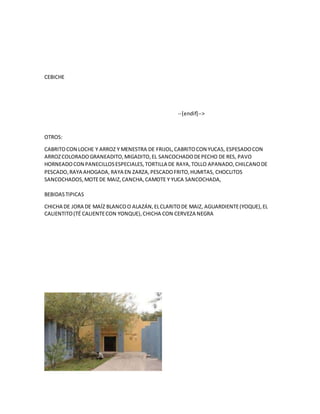 CEBICHE
--[endif]-->
OTROS:
CABRITOCON LOCHE Y ARROZ Y MENESTRA DE FRIJOL,CABRITOCON YUCAS, ESPESADOCON
ARROZCOLORADOGRANEADITO,MIGADITO,EL SANCOCHADODEPECHO DE RES, PAVO
HORNEADOCON PANECILLOSESPECIALES,TORTILLA DE RAYA,TOLLO APANADO,CHILCANODE
PESCADO,RAYA AHOGADA, RAYA EN ZARZA,PESCADOFRITO,HUMITAS, CHOCLITOS
SANCOCHADOS,MOTEDE MAIZ,CANCHA,CAMOTE Y YUCA SANCOCHADA,
BEBIDASTIPICAS
CHICHA DE JORA DE MAÍZ BLANCOO ALAZÁN,ELCLARITODE MAIZ, AGUARDIENTE(YOQUE),EL
CALIENTITO(TÉ CALIENTECON YONQUE),CHICHA CON CERVEZA NEGRA
 