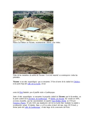 Huaca Las Balsas en Túcume, recientemente abierta a las visitas.
Vista de las montañas de adobe de Túcume. Con este material se construyeron todas las
pirámides.
Túcume es un sitio arqueológico que se encuentra 33 km al norte de la ciudad de Chiclayo,
en la parte baja del valle de La Leche, al nor
oeste de Perú fundado por el pueblo sicán o Lambayeque.
Junto al sitio arqueológico se encuentra la pequeña ciudad de Túcume que le da nombre, en
la parte central de la provincia de Lambayeque. El distrito de Túcume fue creado en 1894,
en torno al pueblo, que fue encomendado al español Juan Roldán Dávila en 1536 por
Francisco Pizarro. El año 1622, una inundación del río La Leche hizo trasladar la ciudad a
su ubicación actual. El distrito, llano y a 43 m sobre el nivel del mar, tiene 89,74 km2, y
forma parte del valle de Lambayeque, el más largo de la costa norte del Perú.
 