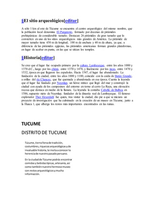 §El sitio arqueológico[editar]
A sólo 1 km al este de Túcume se encuentra el centro arqueológico del mismo nombre, que
la población local denomina El Purgatorio, formado por docenas de pirámides
prehispánicas de considerable tamaño. Destacan 26 pirámides de gran tamaño que lo
convierten en uno de los sitios arqueológicos más grandes de América. La pirámide de
mayor tamaño tiene 450 m de longitud, 100 m de anchura y 40 m de altura, ya que, a
diferencia de las pirámides egipcias, las pirámides americanas forman grandes plataformas,
en lugar de acabar en punta, en las que se sitúan los templos.
§Historia[editar]
Se cree que el lugar fue ocupado primero por la cultura Lambayeque, entre los años 1000 y
1370 d.C., luego por los chimú, entre 1370 y 1470, y finalmente por los incas, entre 1470 y
1532, época en que llegaron los españoles. Hacia 1547, el lugar fue abandonado. La
fundación de la ciudad, entre los años 1000 y 1100, coincide con la caída de Batán Grande,
a orillas del río Chancay, que fue quemada y abandonada en esa época. Cuenta la leyenda
que el lugar fue fundado por Naymlap, un héroe mítico que llegó del mar y construyó la
ciudad con ayuda de los campesinos del entorno en torno al cerro La Raya, una elevación
rocosa que destaca en medio de la llanura. La leyenda la contaba Cabello de Balboa en
1586, supuesto nieto de Naymlap, fundador de la dinastía real de Lambayeque. El famoso
explorador Thor Heyerdahl fue quien, tras visitar la ciudad, dio pie a que se iniciara un
proyecto de investigación que ha culminado en la creación de un museo en Túcume, junto a
la Huaca 1, que alberga los restos más importantes encontrados en las ruinas.
TUCUME
DISTRITO DE TUCUME
Túcume,tierrallenade tradición,
costumbres,riquezasarqueológicasyde
invaluable historia,te invitaaconocerla
herenciade nuestropasadoperuano.
En la ciudadde Túcume podrás encontrar
comidasy bebidastípicas,artesanía,asi
como tambiénnuestrohermosomuseo
con restosarqueológicosymucha
información.
 