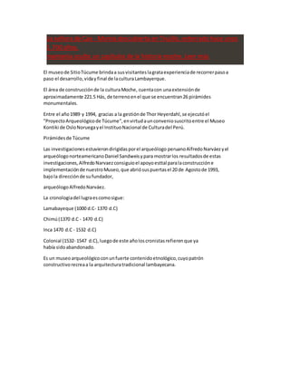 La señora de Cao - Momia descubierta en Trujillo, enterrado hace unos
1.700 años,
mantenía oculto un capítulos de la historia moche. Leer más
El museode SitioTúcume brindaa susvisitanteslagrataexperienciade recorrerpasoa
paso el desarrollo,vidayfinal de laculturaLambayerque.
El área de construcciónde la culturaMoche, cuentacon unaextensiónde
aproximadamente 221.5 Hás, de terrenoenel que se encuentran26 pirámides
monumentales.
Entre el año1989 y 1994, gracias a la gestiónde Thor Heyerdahl,se ejecutóel
"ProyectoArqueológicode Túcume",envirtudaunconveniosuscritoentre el Museo
Kontiki de OsloNoruegayel InstituoNacional de Culturadel Perú.
Pirámidesde Túcume
Las investigacionesestuvierondirigidasporel arqueólogo peruanoAlfredoNarváezyel
arqueólogonorteamericanoDaniel Sandweisypara mostrarlos resultadosde estas
investigaciones,AlfredoNarvaezconsiguioel apoyoesttal paralaconstruccióne
implementaciónde nuestroMuseo,que abriósuspuertasel 20 de Agostode 1993,
bajola direcciónde sufundador,
arqueólogoAlfredoNarváez.
La cronologiadel lugraescomosigue:
Lamabayeque (1000 d.C- 1370 d.C)
Chimú(1370 d.C - 1470 d.C)
Inca 1470 d.C - 1532 d.C)
Colonial (1532- 1547 d.C),luegode este añoloscronistasrefierenque ya
había sidoabandonado.
Es un museoarqueológicoconunfuerte contenidoetnológico,cuyopatrón
constructivorecreaa la arquitecturatradicional lambayecana.
 