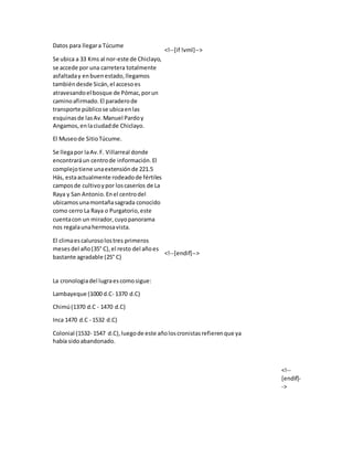 Datos para llegara Túcume
Se ubica a 33 Kms al nor-este de Chiclayo,
se accede por una carretera totalmente
asfaltaday enbuenestado,llegamos
tambiéndesde Sicán,el accesoes
atravesandoel bosque de Pómac,porun
caminoafirmado.El paraderode
transporte públicose ubicaenlas
esquinasde lasAv.Manuel Pardoy
Angamos,enlaciudadde Chiclayo.
El Museode SitioTúcume.
Se llegapor laAv.F. Villarreal donde
encontraráun centrode información.El
complejotiene unaextensiónde 221.5
Hás, estaactualmente rodeadode fértiles
camposde cultivoypor loscaseríos de La
Raya y San Antonio.Enel centrodel
ubicamosunamontañasagrada conocido
como cerro La Raya o Purgatorio,este
cuentacon un mirador,cuyopanorama
nos regalaunahermosavista.
El climaescalurosolostres primeros
meses del año(35° C),el resto del añoes
bastante agradable (25° C)
<!--[if !vml]-->
<!--[endif]-->
La cronologiadel lugraescomosigue:
Lambayeque (1000 d.C- 1370 d.C)
Chimú(1370 d.C - 1470 d.C)
Inca 1470 d.C - 1532 d.C)
Colonial (1532- 1547 d.C),luegode este añoloscronistasrefierenque ya
había sidoabandonado.
<!--
[endif]-
->
 