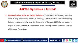 Follow Us
GateWay Classes Helpline Number 7455961284
AKTU Syllabus : Unit-2
 Communication Skills for Career Building CV and Résumé Writing, Interview
Skills, Group Discussion, Effective Profiling, Communication and Networking:
Building relationships, Writing the Statement of Purpose (SOP) for admission in
Higher Studies, Seminar & Conference Paper Writing, Expert Technical Lecture:
Writing and Presenting.
Technical Communication (BAS301/BAS401)
 
