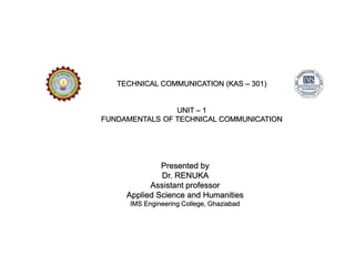 TECHNICAL COMMUNICATION (KAS – 301)
UNIT – 1
FUNDAMENTALS OF TECHNICAL COMMUNICATION
Presented by
Dr. RENUKA
Assistant professor
Applied Science and Humanities
IMS Engineering College, Ghaziabad
 