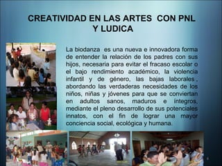 CREATIVIDAD EN LAS ARTES CON PNL
             Y LUDICA

       La biodanza es una nueva e innovadora forma
       de entender la relación de los padres con sus
       hijos, necesaria para evitar el fracaso escolar o
       el bajo rendimiento académico, la violencia
       infantil y de género, las bajas laborales ,
       abordando las verdaderas necesidades de los
       niños, niñas y jóvenes para que se conviertan
       en adultos sanos, maduros e íntegros,
       mediante el pleno desarrollo de sus potenciales
       innatos, con el fin de lograr una mayor
       conciencia social, ecológica y humana.




                                                           6
 