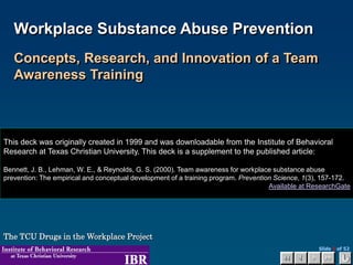 Slide 1 of 52
Workplace Substance Abuse Prevention
Concepts, Research, and Innovation of a Team
Awareness Training
The TCU Drugs in the Workplace Project
This deck was originally created in 1999 and was downloadable from the Institute of Behavioral
Research at Texas Christian University. This deck is a supplement to the published article:
Bennett, J. B., Lehman, W. E., & Reynolds, G. S. (2000). Team awareness for workplace substance abuse
prevention: The empirical and conceptual development of a training program. Prevention Science, 1(3), 157-172.
Available at ResearchGate
 
