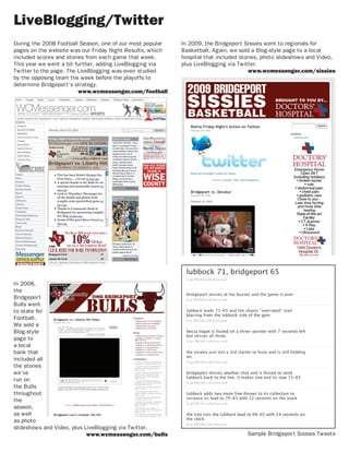LiveBlogging/Twitter
During the 2008 Football Season, one of our most popular   In 2009, the Bridgeport Sissies went to regionals for
pages on the website was our Friday Night Results, which   Basketball. Again, we sold a Blog-style page to a local
included scores and stories from each game that week.      hospital that included stories, photo slideshows and Video,
This year we went a bit further, adding LiveBlogging via   plus LiveBlogging via Twitter.
Twitter to the page. The LiveBlogging was even studied                                www.wcmessenger.com/sissies
by the opposing team the week before the playoffs to
determine Bridgeport’s strategy.
                         www.wcmessenger.com/football




In 2008,
the
Bridgeport
Bulls went
to state for
Football.
We sold a
Blog-style
page to
a local
bank that
included all
the stories
we’ve
run on
the Bulls
throughout
the
season,
as well
as photo
slideshows and Video, plus LiveBlogging via Twitter.
                            www.wcmessenger.com/bulls                               Sample Bridgeport Sissies Tweets
 