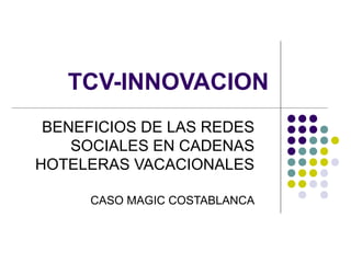 TCV-INNOVACION
BENEFICIOS DE LAS REDES
SOCIALES EN CADENAS
HOTELERAS VACACIONALES
CASO MAGIC COSTABLANCA
 