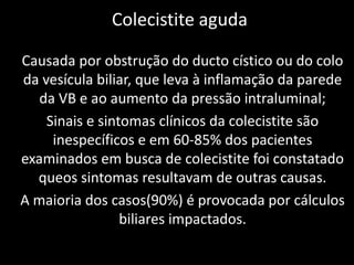 Colecistite aguda

Causada por obstrução do ducto cístico ou do colo
da vesícula biliar, que leva à inflamação da parede
   da VB e ao aumento da pressão intraluminal;
    Sinais e sintomas clínicos da colecistite são
     inespecíficos e em 60-85% dos pacientes
examinados em busca de colecistite foi constatado
  queos sintomas resultavam de outras causas.
A maioria dos casos(90%) é provocada por cálculos
                 biliares impactados.
 
