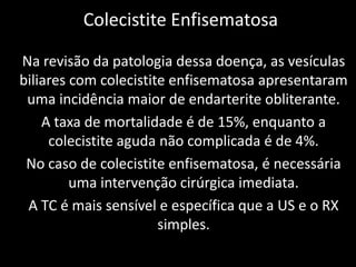 Colecistite Enfisematosa

Na revisão da patologia dessa doença, as vesículas
biliares com colecistite enfisematosa apresentaram
 uma incidência maior de endarterite obliterante.
    A taxa de mortalidade é de 15%, enquanto a
     colecistite aguda não complicada é de 4%.
 No caso de colecistite enfisematosa, é necessária
         uma intervenção cirúrgica imediata.
 A TC é mais sensível e específica que a US e o RX
                       simples.
 