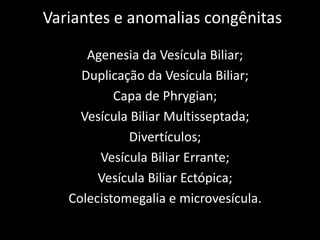 Variantes e anomalias congênitas

      Agenesia da Vesícula Biliar;
     Duplicação da Vesícula Biliar;
           Capa de Phrygian;
     Vesícula Biliar Multisseptada;
             Divertículos;
        Vesícula Biliar Errante;
        Vesícula Biliar Ectópica;
   Colecistomegalia e microvesícula.
 