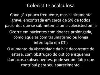 Colecistite acalculosa
  Condição pouco frequente, mas clinicamente
   grave, encontrada em cerca de 5% de todos
pacientes que se submetem a uma colecistectomia
  Ocorre em pacientes com doença prolongada,
     como aqueles com traumatismo ou longa
               internação em CTI;
 O aumento da viscosidade da bile decorrente de
   estase, com obstrução do cístico e isquemia
 damucosa subsequentes, pode ser um fator que
        contribui para seu aparecimento.
 