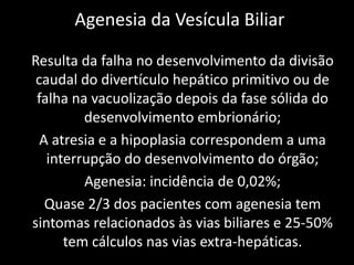 Agenesia da Vesícula Biliar

Resulta da falha no desenvolvimento da divisão
 caudal do divertículo hepático primitivo ou de
 falha na vacuolização depois da fase sólida do
         desenvolvimento embrionário;
  A atresia e a hipoplasia correspondem a uma
   interrupção do desenvolvimento do órgão;
         Agenesia: incidência de 0,02%;
   Quase 2/3 dos pacientes com agenesia tem
sintomas relacionados às vias biliares e 25-50%
      tem cálculos nas vias extra-hepáticas.
 
