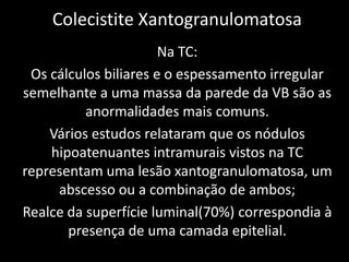 Colecistite Xantogranulomatosa
                       Na TC:
 Os cálculos biliares e o espessamento irregular
semelhante a uma massa da parede da VB são as
          anormalidades mais comuns.
    Vários estudos relataram que os nódulos
    hipoatenuantes intramurais vistos na TC
representam uma lesão xantogranulomatosa, um
     abscesso ou a combinação de ambos;
Realce da superfície luminal(70%) correspondia à
       presença de uma camada epitelial.
 