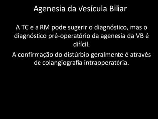 Agenesia da Vesícula Biliar

 A TC e a RM pode sugerir o diagnóstico, mas o
diagnóstico pré-operatório da agenesia da VB é
                     difícil.
A confirmação do distúrbio geralmente é através
        de colangiografia intraoperatória.
 