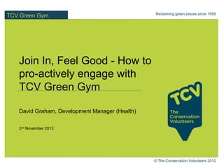 Reclaiming green places since 1959
TCV Green Gym




   Join In, Feel Good - How to
   pro-actively engage with
   TCV Green Gym

   David Graham, Development Manager (Health)

   2nd November 2012




                                                © The Conservation Volunteers 2012
 