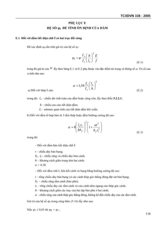 TCXDVN 338 : 2005
119
PHỤ LỤC E
HỆ SỐ b ĐỂ TÍNH ỔN ĐỊNH CỦA DẦM
E.1 Đối với dầm tiết diện chữ I có hai trục đối xứng
Để xác định b cần tính giá trị của hệ số 1:
f
E
l
h
I
I
ox
y
2
1 






(E.1)
trong đó giá trị của  lấy theo bảng E.1 và E.2 phụ thuộc vào đặc điểm tải trọng và thông số . Trị số của
 tính như sau:
a) Đối với thép I cán:
2
54,1 






h
l
I
I o
y
t

(E.2)
trong đó: lo – chiều dài tính toán của dầm hoặc công xôn, lấy theo điều 5.2.2.1;
h – chiều cao của tiết diện dầm;
It – mômen quán tính của tiết diện dầm khi xoắn.
b) Đối với dầm tổ hợp hàn từ 3 tấm thép hoặc dầm bulông cường độ cao:

















 3
1
3
2
1
18
tb
at
hb
tl
ff
o

(E.3)
trong đó:
– Đối với dầm hàn tiết diện chữ I:
t – chiều dày bản bụng;
bf , tf – chiều rộng và chiều dày bản cánh;
h – khoảng cách giữa trọng tâm hai cánh;
a = 0,5h.
– Đối với dầm chữ I, liên kết cánh và bụng bằng bulông cường độ cao:
t – tổng chiều dày bản bụng và các cánh thép góc thẳng đứng đặt sát bản bụng;
bf – chiều rộng tấm cánh (bản phủ);
t1 – tổng chiều dày các tấm cánh và của cánh nằm ngang của thép góc cánh;
h – khoảng cách giữa các trục của hai tập bản phủ ở hai cánh;
a – chiều rộng của cánh thép góc thẳng đứng, không kể đến chiều dày của các tấm cánh.
Giá trị của hệ số b trong công thức (5.16) lấy như sau:
Nếu 1  0,85 thì b = 1 ;
 