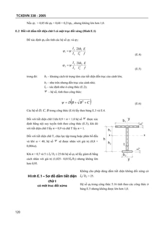 TCXDVN 338 : 2005
120
Nếu 1 > 0,85 thì b = 0,68 + 0,21b , nhưng không lớn hơn 1,0.
E.2 Đối với dầm tiết diện chữ I có một trục đối xứng (Hình E.1)
Để xác định b cần tính các hệ số 1 và 2:
f
E
l
hh
I
I
x
y
2
0
1
1
2
 
(E.4)
f
E
l
hh
I
I
ox
y
2
2
2
2
 
(E.5)
trong đó: h1 – khoảng cách từ trọng tâm của tiết diện đến trục của cánh lớn;
h2 – như trên nhưng đến trục của cánh nhỏ;
lo – xác định như ở công thức (E.2);
 – hệ số, tính theo công thức:
 CBBD  2
 (E.6)
Các hệ số D, C, B trong công thức (E.6) lấy theo bảng E.3 và E.4.
Đối với tiết diện chữ I khi 0,9 < n < 1,0 hệ số  được xác
định bằng nội suy tuyến tính theo công thức (E.5), khi đó
với tiết diện chữ I lấy n = 0,9 và chữ T lấy n = 1.
Đối với tiết diện chữ T, chịu lực tập trung hoặc phân bố đều
và khi  < 40, hệ số  sẽ được nhân với giá trị (0,8 +
0,004).
Khi n > 0,7 và 5  lo/ b2  25 thì hệ số 2 sẽ lấy giảm đi bằng
cách nhân với giá trị (1,025– 0,015lo/b2) nhưng không lớn
hơn 0,95.
Không cho phép dùng dầm tiết diện không đối xứng có
lo/ b2 > 25.
Hệ số b trong công thức 5.16 tính theo các công thức ở
bảng E.5 nhưng không được lớn hơn 1,0.
h
h2
t2
b2
t1
h1
b1
t
y
y
xx
Hình E.1 – Sơ đồ dầm tiết diện
chữ I
có một trục đối xứng
 