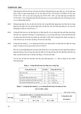 TCXDVN 338 : 2005
14
Thép dùng làm kết cấu chịu lực cần chọn loại thép lò Mactanh hoặc lò quay thổi ôxy, rót sôi hoặc nửa
tĩnh và tĩnh, có mác tương đương với các mác thép CCT34, CCT38 (hay CCT38Mn), CCT42, theo
TCVN 1765 : 1975 và các mác tương ứng của TCVN 5709 : 1993, các mác thép hợp kim thấp theo
TCVN 3104 : 1979. Thép phải được đảm bảo phù hợp với các tiêu chuẩn nêu trên về tính năng cơ học
và cả về thành phần hoá học.
4.1.2 Không dùng thép sôi cho các kết cấu hàn làm việc trong điều kiện nặng hoặc trực tiếp chịu tải trọng
động lực như dầm cầu trục chế độ nặng, dầm sàn đặt máy, kết cấu hành lang băng tải, cột vượt của
đường dây tải điện cao trên 60 mét, v.v…
4.1.3 Cường độ tính toán của vật liệu thép cán và thép ống đối với các trạng thái ứng suất khác nhau được
tính theo các công thức của bảng 4. Trong bảng này, fy và fu là ứng suất chảy và ứng suất bền kéo đứt
của thép, được đảm bảo bởi tiêu chuẩn sản xuất thép và được lấy là cường độ tiêu chuẩn của thép; M
là hệ số độ tin cậy về vật liệu, lấy bằng 1,05 cho mọi mác thép.
4.1.4 Cường độ tiêu chuẩn fy , fu và cường độ tính toán f của thép cácbon và thép hợp kim thấp cho trong
bảng 5 và bảng 6 (với các giá trị lấy tròn tới 5 N/mm2
).
Đối với các loại thép không nêu tên trong Tiêu chuẩn này và các loại thép của nước ngoài được phép sử
dụng theo bảng 4, lấy fy là ứng suất chảy nhỏ nhất và fu là ứng suất kéo đứt nhỏ nhất được đảm bảo của
thép. M là hệ số độ tin cậy về vật liệu, lấy bằng 1,1 cho mọi mác thép.
Với các loại vật liệu kim loại khác như dây cáp, khối gang đúc, v.v... phải sử dụng các tiêu chuẩn
riêng tương ứng.
Bảng 4 – Cường độ tính toán của thép cán và thép ống
Trạng thái làm việc Ký hiệu Cường độ tính toán
Kéo, nén, uốn f f = fy /M
Trượt fv fv = 0,58 fy /M
Ép mặt lên đầu mút (khi tì sát) fc fc = fu /M
Ép mặt trong khớp trụ khi tiếp xúc chặt fcc fcc = 0,5 fu /M
Ép mặt theo đường kính của con lăn fcd fcd = 0,025 fu /M
Bảng 5 – Cường độ tiêu chuẩn fy , fu và cường độ tính toán f của thép các bon
(TCVN 5709 : 1993)
Đơn vị tính : N/mm2
Mác thép
Cường độ tiêu chuẩn fy và cường độ tính toán f của thép
với độ dày t (mm)
Cường độ kéo đứt
tiêu chuẩn fu
t  20 20 < t  40 40 < t  100
 