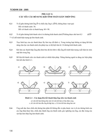 TCXDVN 338 : 2005
130
PHỤ LỤC G
CÁC YÊU CẦU BỔ SUNG KHI TÍNH TOÁN GIÀN THÉP ỐNG
G.1 Tỉ số giữa đường kính ống D và chiều dày ống t, (D/t), không được vượt quá:
Đối với thanh cánh: 30;
Đối với thanh xiên và thanh bụng: 80 90.
G.2 Tỉ số giữa đường kính thanh xiên d và đường kính thanh cánh D không được nhỏ hơn 0,3 (d/D
 0,3) để tránh hiện tượng ép lõm thanh cánh.
G.3 Trục hình học của các thanh được lấy làm trục để định vị. Trong trường hợp không sử dụng hết khả
năng chịu lực của thanh cánh cho phép trục có độ lệch tâm là 1/4 đường kính thanh cánh.
G.4 Khi hàn các thanh thép ống phải đảm bảo độ kín khít ở đầu ống để tránh hiện tượng xuất hiện ăn mòn
mặt bên trong ống.
G.5 Để liên kết thanh xiên vào thanh cánh có nhiều biện pháp. Thông thường người ta dùng các biện pháp
liên kết như hình G.1.
a) b) c)
d) e) f)
Hình G.1 – Các dạng liên kết thanh thép ống xiên vào thanh cánh
a) Liên kết hàn không bản mã; b) Liên kết hàn có bản đệm cong
c, d) Liên kết hàn đầu ống đã đập bẹt; e, f) Liên kết hàn dùng bản mã
G.6 Ứng suất dọc theo chiều dài đường hàn phân bố không đều và phụ thuộc vào tỉ số các đường kính của
các ống thép được hàn, chiều dày thành ống của thanh cánh, góc nghiêng của ống, các đặc trưng của
vật liệu làm thép ống làm thanh cánh.
 