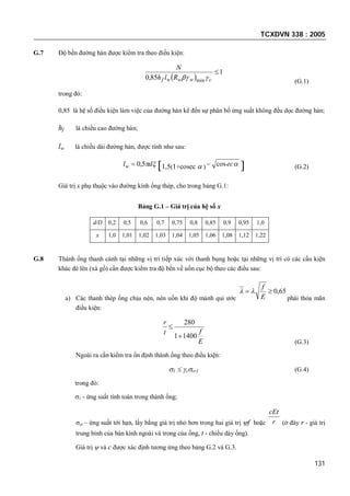TCXDVN 338 : 2005
131
G.7 Độ bền đường hàn được kiểm tra theo điều kiện:
 
1
85,0 min

cwwwf Rlh
N

(G.1)
trong đó:
0,85 là hệ số điều kiện làm việc của đường hàn kể đến sự phân bố ứng suất không đều dọc đường hàn;
hf là chiều cao đường hàn;
lw là chiều dài đường hàn, được tính như sau:
dlw 5,0 1,5(1+cosec  ) eccos  (G.2)
Giá trị x phụ thuộc vào đường kính ống thép, cho trong bảng G.1:
Bảng G.1 – Giá trị của hệ số x
d/D 0,2 0,5 0,6 0,7 0,75 0,8 0,85 0,9 0,95 1,0
x 1,0 1,01 1,02 1,03 1,04 1,05 1,06 1,08 1,12 1,22
G.8 Thành ống thanh cánh tại những vị trí tiếp xúc với thanh bụng hoặc tại những vị trí có các cấu kiện
khác đè lên (xà gồ) cần được kiểm tra độ bền về uốn cục bộ theo các điều sau:
a) Các thanh thép ống chịu nén, nén uốn khi độ mảnh qui ước
65,0
E
f

phải thỏa mãn
điều kiện:
E
ft
r
14001
280


(G.3)
Ngoài ra cần kiểm tra ổn định thành ống theo điều kiện:
1  ccr1 (G.4)
trong đó:
1 - ứng suất tính toán trong thành ống;
cr – ứng suất tới hạn, lấy bằng giá trị nhỏ hơn trong hai giá trị f hoặc r
cEt
(ở đây r - giá trị
trung bình của bán kính ngoài và trong của ống, t - chiều dày ống).
Giá trị  và c được xác định tương ứng theo bảng G.2 và G.3.
 