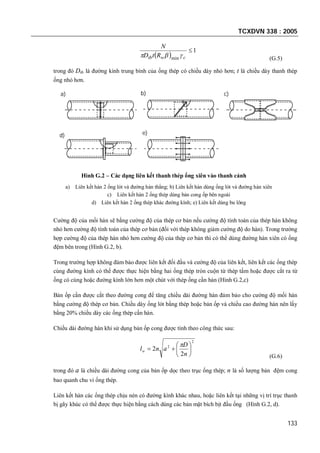 TCXDVN 338 : 2005
133
 
1
min

cwtb RtD
N
 (G.5)
trong đó Dtb là đường kính trung bình của ống thép có chiều dày nhỏ hơn; t là chiều dày thanh thép
ống nhỏ hơn.
a) b) c)
d) e)
Hình G.2 – Các dạng liên kết thanh thép ống xiên vào thanh cánh
a) Liên kết hàn 2 ống lót và đường hàn thẳng; b) Liên kết hàn dùng ống lót và đường hàn xiên
c) Liên kết hàn 2 ống thép dùng bản cong ốp bên ngoài
d) Liên kết hàn 2 ống thép khác đường kính; e) Liên kết dùng bu lông
Cường độ của mối hàn sẽ bằng cường độ của thép cơ bản nếu cường độ tính toán của thép hàn không
nhỏ hơn cường độ tính toán của thép cơ bản (đối với thép không giảm cường độ do hàn). Trong trường
hợp cường độ của thép hàn nhỏ hơn cường độ của thép cơ bản thì có thể dùng đường hàn xiên có ống
đệm bên trong (Hình G.2, b).
Trong trường hợp không đảm bảo được liên kết đối đầu và cường độ của liên kết, liên kết các ống thép
cùng đường kính có thể được thực hiện bằng hai ống thép tròn cuộn từ thép tấm hoặc được cắt ra từ
ống có cùng hoặc đường kính lớn hơn một chút với thép ống cần hàn (Hình G.2,c)
Bản ốp cần được cắt theo đường cong để tăng chiều dài đường hàn đảm bảo cho cường độ mối hàn
bằng cường độ thép cơ bản. Chiều dày ống lót bằng thép hoặc bản ốp và chiều cao đường hàn nên lấy
bằng 20% chiều dày các ống thép cần hàn.
Chiều dài đường hàn khi sử dụng bản ốp cong được tính theo công thức sau:
2
2
2
2 






n
D
anlw

(G.6)
trong đó a là chiều dài đường cong của bản ốp dọc theo trục ống thép; n là số lượng bản đệm cong
bao quanh chu vi ống thép.
Liên kết hàn các ống thép chịu nén có đường kính khác nhau, hoặc liên kết tại những vị trí trục thanh
bị gãy khúc có thể được thực hiện bằng cách dùng các bản mặt bích bịt đầu ống (Hình G.2, d).
 