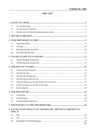 TCXDVN 338 : 2005
135
MỤC LỤC
1 NGUYÊN TẮC CHUNG............................................................................................................................ 4
1.1 Các quy định chung ......................................................................................................................... 4
1.2 Các yêu cầu đối với thiết kế ............................................................................................................. 5
1.3 Các đơn vị đo và kí hiệu chính dùng trong tiêu chuẩn....................................................................... 5
2 TIÊU CHUẨN TRÍCH DẪN ..................................................................................................................... 9
3 CƠ SỞ THIẾT KẾ KẾT CẤU THÉP ....................................................................................................... 9
3.1 Nguyên tắc thiết kế .......................................................................................................................... 9
3.2 Tải trọng.........................................................................................................................................10
3.3 Biến dạng cho phép của kết cấu.......................................................................................................10
3.4 Hệ số điều kiện làm việc c..............................................................................................................12
4 VẬT LIỆU CỦA KẾT CẤU VÀ LIÊN KẾT............................................................................................13
4.1 Vật liệu thép dùng trong kết cấu......................................................................................................13
4.2 Vật liệu thép dùng trong liên kết .....................................................................................................15
5 TÍNH TOÁN CÁC CẤU KIỆN ................................................................................................................18
5.1 Cấu kiện chịu kéo đúng tâm ............................................................................................................18
5.2 Cấu kiện chịu uốn ...........................................................................................................................19
5.3 Cấu kiện chịu nén đúng tâm ............................................................................................................25
5.4 Cấu kiện chịu nén uốn, kéo uốn.......................................................................................................31
5.5 Chiều dài tính toán của các cấu kiện chịu nén và nén uốn ................................................................38
5.6 ổn định cục bộ của các cấu kiện có tấm mỏng..................................................................................47
5.7 Kết cấu thép tấm.............................................................................................................................58
6 TÍNH TOÁN LIÊN KẾT ..........................................................................................................................62
6.1 Liên kết hàn....................................................................................................................................62
6.2 Liên kết bulông...............................................................................................................................65
6.3 Liên kết bulông cường độ cao .........................................................................................................67
7 TÍNH TOÁN KẾT CẤU THÉP THEO ĐỘ BỀN MỎI ...........................................................................68
8 CÁC YÊU CẦU KỸ THUẬT VÀ CẤU TẠO KHÁC KHI THIẾT KẾ CẤU KIỆN KẾT CẤU
THÉP...70
8.1 Dầm................................................................................................................................................70
8.2 Cột..................................................................................................................................................72
8.3 Giàn phẳng và hệ thanh không gian.................................................................................................72
 