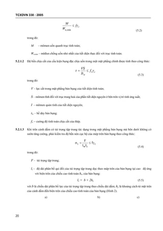 TCXDVN 338 : 2005
20
c
n
f
W
M

min, (5.2)
trong đó:
M – mômen uốn quanh trục tính toán;
Wn,min – môđun chống uốn nhỏ nhất của tiết diện thực đối với trục tính toán.
5.2.1.2 Độ bền chịu cắt của cấu kiện bụng đặc chịu uốn trong một mặt phẳng chính được tính theo công thức:
cv
w
f
It
VS
 
(5.3)
trong đó:
V – lực cắt trong mặt phẳng bản bụng của tiết diện tính toán;
S – mômen tĩnh đối với trục trung hoà của phần tiết diện nguyên ở bên trên vị trí tính ứng suất;
I – mômen quán tính của tiết diện nguyên;
tw – bề dày bản bụng;
fv – cường độ tính toán chịu cắt của thép.
5.2.1.3 Khi trên cánh dầm có tải trọng tập trung tác dụng trong mặt phẳng bản bụng mà bên dưới không có
sườn tăng cường, phải kiểm tra độ bền nén cục bộ của mép trên bản bụng theo công thức:
c
zw
c f
lt
F

(5.4)
trong đó:
F – tải trọng tập trung;
lz – độ dài phân bố qui đổi của tải trọng tập trung dọc theo mép trên của bản bụng tại cao độ ứng
với biên trên của chiều cao tính toán hw của bản bụng:
lz = b + 2hy (5.5)
với b là chiều dài phân bố lực của tải trọng tập trung theo chiều dài dầm; hy là khoảng cách từ mặt trên
của cánh dầm đến biên trên của chiều cao tính toán của bản bụng (Hình 2).
a) b) c)
 