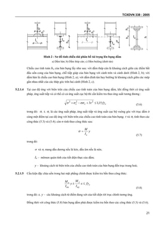 TCXDVN 338 : 2005
21
lz
b
hy
hw
tw lz
b
hy
hwtw
h
hw
tw
hy
Hình 2 - Sơ đồ tính chiều dài phân bố tải trọng lên bụng dầm
a) Dầm hàn; b) Dầm thép cán; c) Dầm bulông (đinh tán)
Chiều cao tính toán hw của bản bụng lấy như sau: với dầm thép cán là khoảng cách giữa các điểm bắt
đầu uốn cong của bản bụng, chỗ tiếp giáp của bản bụng với cánh trên và cánh dưới (Hình 2, b); với
dầm hàn là chiều cao bản bụng (Hình 2, a); với dầm đinh tán hay bulông là khoảng cách giữa các mép
gần nhau nhất của các thép góc trên hai cánh (Hình 2, c).
5.2.1.4 Tại cao độ ứng với biên trên của chiều cao tính toán của bản bụng dầm, khi đồng thời có ứng suất
pháp, ứng suất tiếp và có thể có cả ứng suất cục bộ thì cần kiểm tra theo ứng suất tương đương :
ccc f 15,13 222
 (5.6)
trong đó: , , c là các ứng suất pháp, ứng suất tiếp và ứng suất cục bộ vuông góc với trục dầm ở
cùng một điểm tại cao độ ứng với biên trên của chiều cao tính toán của bản bụng;  và c tính theo các
công thức (5.3) và (5.4); còn  tính theo công thức sau:
y
I
M
n

(5.7)
trong đó:
 và c mang dấu dương nếu là kéo, dấu âm nếu là nén;
In – mômen quán tính của tiết diện thực của dầm;
y – khoảng cách từ biên trên của chiều cao tính toán của bản bụng đến trục trung hoà;
5.2.1.5 Cấu kiện đặc chịu uốn trong hai mặt phẳng chính được kiểm tra bền theo công thức:
c
ny
y
nx
x fx
I
M
y
I
M

(5.8)
trong đó: x, y – các khoảng cách từ điểm đang xét của tiết diện tới trục chính tương ứng.
Đồng thời với công thức (5.8) bản bụng dầm phải được kiểm tra bền theo các công thức (5.3) và (5.6).
 
