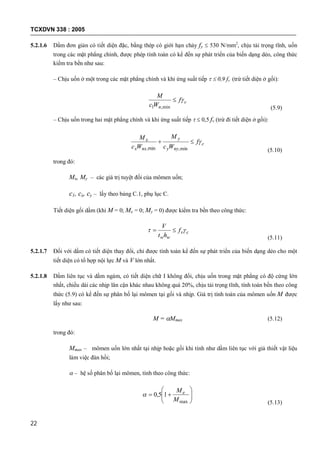 TCXDVN 338 : 2005
22
5.2.1.6 Dầm đơn giản có tiết diện đặc, bằng thép có giới hạn chảy fy  530 N/mm2
, chịu tải trọng tĩnh, uốn
trong các mặt phẳng chính, được phép tính toán có kể đến sự phát triển của biến dạng dẻo, công thức
kiểm tra bền như sau:
– Chịu uốn ở một trong các mặt phẳng chính và khi ứng suất tiếp   0,9 fv (trừ tiết diện ở gối):
c
n
f
Wc
M

min,1 (5.9)
– Chịu uốn trong hai mặt phẳng chính và khi ứng suất tiếp   0,5 fv (trừ đi tiết diện ở gối):
c
nyy
y
nxx
x f
Wc
M
Wc
M

min,min, (5.10)
trong đó:
Mx, My – các giá trị tuyệt đối của mômen uốn;
c1, cx, cy – lấy theo bảng C.1, phụ lục C.
Tiết diện gối dầm (khi M = 0; Mx = 0; My = 0) được kiểm tra bền theo công thức:
cv
ww
f
ht
V
 
(5.11)
5.2.1.7 Đối với dầm có tiết diện thay đổi, chỉ được tính toán kể đến sự phát triển của biến dạng dẻo cho một
tiết diện có tổ hợp nội lực M và V lớn nhất.
5.2.1.8 Dầm liên tục và dầm ngàm, có tiết diện chữ I không đổi, chịu uốn trong mặt phẳng có độ cứng lớn
nhất, chiều dài các nhịp lân cận khác nhau không quá 20%, chịu tải trọng tĩnh, tính toán bền theo công
thức (5.9) có kể đến sự phân bố lại mômen tại gối và nhịp. Giá trị tính toán của mômen uốn M được
lấy như sau:
M = Mmax (5.12)
trong đó:
Mmax – mômen uốn lớn nhất tại nhịp hoặc gối khi tính như dầm liên tục với giả thiết vật liệu
làm việc đàn hồi;
 – hệ số phân bố lại mômen, tính theo công thức:







max
15,0
M
Me

(5.13)
 