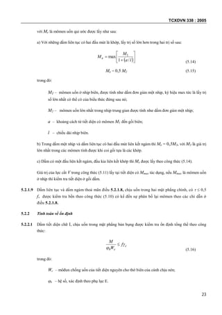TCXDVN 338 : 2005
23
với Me là mômen uốn qui ước được lấy như sau:
a) Với những dầm liên tục có hai đầu mút là khớp, lấy trị số lớn hơn trong hai trị số sau:
 







la
M
Me
/1
max 1
(5.14)
Me = 0,5 M2 (5.15)
trong đó:
M1 – mômen uốn ở nhịp biên, được tính như dầm đơn giản một nhịp, ký hiệu max tức là lấy trị
số lớn nhất có thể có của biểu thức đứng sau nó;
M2 – mômen uốn lớn nhất trong nhịp trung gian được tính như dầm đơn giản một nhịp;
a – khoảng cách từ tiết diện có mômen M1 đến gối biên;
l – chiều dài nhịp biên.
b) Trong dầm một nhịp và dầm liên tục có hai đầu mút liên kết ngàm thì Me = 0,5M3, với M3 là giá trị
lớn nhất trong các mômen tính được khi coi gối tựa là các khớp.
c) Dầm có một đầu liên kết ngàm, đầu kia liên kết khớp thì Me được lấy theo công thức (5.14).
Giá trị của lực cắt V trong công thức (5.11) lấy tại tiết diện có Mmax tác dụng, nếu Mmax là mômen uốn
ở nhịp thì kiểm tra tiết diện ở gối dầm.
5.2.1.9 Dầm liên tục và dầm ngàm thoả mãn điều 5.2.1.8, chịu uốn trong hai mặt phẳng chính, có   0,5
fv được kiểm tra bền theo công thức (5.10) có kể đến sự phân bố lại mômen theo các chỉ dẫn ở
điều 5.2.1.8.
5.2.2 Tính toán về ổn định
5.2.2.1 Dầm tiết diện chữ I, chịu uốn trong mặt phẳng bản bụng được kiểm tra ổn định tổng thể theo công
thức:
c
cb
f
W
M



(5.16)
trong đó:
Wc – môđun chống uốn của tiết diện nguyên cho thớ biên của cánh chịu nén;
b – hệ số, xác định theo phụ lục E.
 