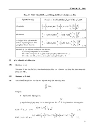 TCXDVN 338 : 2005
25
Bảng 13 – Giá trị lớn nhất lo / bf để không cần kiểm tra ổn định của dầm
Vị trí đặt tải trọng Dầm cán và dầm hàn (khi 1  hf /bf  6 và 15  bf /tf  35)
Ở cánh trên
f
E
h
b
t
b
t
b
b
l
fk
f
f
f
f
f
f
o
















 02,076,00032,035,0
(5.17)
Ở cánh dưới
f
E
h
b
t
b
t
b
b
l
fk
f
f
f
f
f
f
o
















 02,092,00032,057,0
(5.18)
Không phụ thuộc vị trí đặt tải khi
tính các đoạn dầm giữa các điểm
giằng hoặc khi uốn thuần túy f
E
h
b
t
b
t
b
b
l
fk
f
f
f
f
f
f
o
















 016,073,00032,041,0
(5.19)
GHI CHÚ: bf, tf là chiều rộng và bề dày của cánh chịu nén;
hf k là khoảng cách giữa trục của các cánh dầm;
Đối với dầm bulông cường độ cao, giá trị của lo /bf trong bảng 13 được nhân với 1,2;
Đối với dầm có tỉ số bf /tf <15 trong các công thức của bảng 13 dùng bf /tf =15.
5.3 Cấu kiện chịu nén đúng tâm
5.3.1 Tính toán về bền
Tính toán về bền của cấu kiện chịu nén đúng tâm giống cấu kiện chịu kéo đúng tâm, theo công thức
(5.1), điều 5.1.1.
5.3.2 Tính toán về ổn định
5.3.2.1 Tính toán về ổn định của cấu kiện đặc chịu nén đúng tâm theo công thức:
cf
A
N



(5.20)
trong đó:
A - diện tích tiết diện nguyên;
 - hệ số uốn dọc, phụ thuộc vào độ mảnh qui ước  =  E
f
được tính theo các công thức:
Khi 0 <   2,5:  = 1 -







E
f
53,5073,0
  (5.21)
Khi 2,5 <   4,5:  =
2
53,50275,03,27371,00,1347,1  












E
f
E
f
E
f
(5.22)
 