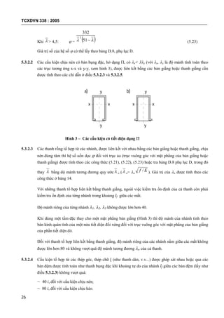TCXDVN 338 : 2005
26
Khi  > 4,5:  =   51
332
2
(5.23)
Giá trị số của hệ số  có thể lấy theo bảng D.8, phụ lục D.
5.3.2.2 Các cấu kiện chịu nén có bản bụng đặc, hở dạng , có x< 3y (với x, y là độ mảnh tính toán theo
các trục tương ứng x-x và y-y, xem hình 3), được liên kết bằng các bản giằng hoặc thanh giằng cần
được tính theo các chỉ dẫn ở điều 5.3.2.3 và 5.3.2.5.
Hình 3 – Các cấu kiện có tiết diện dạng 
5.3.2.3 Các thanh rỗng tổ hợp từ các nhánh, được liên kết với nhau bằng các bản giằng hoặc thanh giằng, chịu
nén đúng tâm thì hệ số uốn dọc  đối với trục ảo (trục vuông góc với mặt phẳng của bản giằng hoặc
thanh giằng) được tính theo các công thức (5.21), (5.22), (5.23) hoặc tra bảng D.8 phụ lục D, trong đó
thay  bằng độ mảnh tương đương quy ước  o (  o= o
Ef / ). Giá trị của o được tính theo các
công thức ở bảng 14.
Với những thanh tổ hợp liên kết bằng thanh giằng, ngoài việc kiểm tra ổn định của cả thanh còn phải
kiểm tra ổn định của từng nhánh trong khoảng lf giữa các mắt.
Độ mảnh riêng của từng nhánh 1, 2, 3 không được lớn hơn 40.
Khi dùng một tấm đặc thay cho một mặt phẳng bản giằng (Hình 3) thì độ mảnh của nhánh tính theo
bán kính quán tính của một nửa tiết diện đối xứng đối với trục vuông góc với mặt phẳng của bản giằng
của phần tiết diện đó.
Đối với thanh tổ hợp liên kết bằng thanh giằng, độ mảnh riêng của các nhánh nằm giữa các mắt không
được lớn hơn 80 và không vượt quá độ mảnh tương đương o của cả thanh.
5.3.2.4 Cấu kiện tổ hợp từ các thép góc, thép chữ [ (như thanh dàn, v.v...) được ghép sát nhau hoặc qua các
bản đệm được tính toán như thanh bụng đặc khi khoảng tự do của nhánh lf giữa các bản đệm (lấy như
điều 5.3.2.3) không vượt quá:
– 40 i, đối với cấu kiện chịu nén;
– 80 i, đối với cấu kiện chịu kéo.
y
y
xx
y
x x
y
a) b)
 