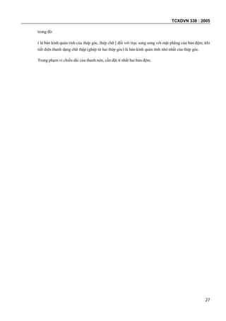 TCXDVN 338 : 2005
27
trong đó:
i là bán kính quán tính của thép góc, thép chữ [ đối với trục song song với mặt phẳng của bản đệm; khi
tiết diện thanh dạng chữ thập (ghép từ hai thép góc) là bán kính quán tính nhỏ nhất của thép góc.
Trong phạm vi chiều dài của thanh nén, cần đặt ít nhất hai bản đệm.
 