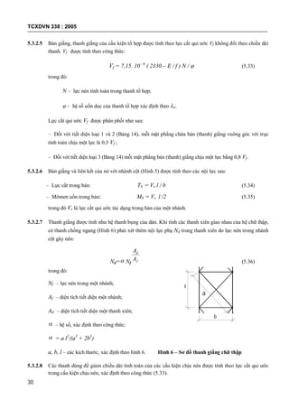TCXDVN 338 : 2005
30
5.3.2.5 Bản giằng, thanh giằng của cấu kiện tổ hợp được tính theo lực cắt qui ước Vf không đổi theo chiều dài
thanh. Vf được tính theo công thức:
Vf = 7,15. 10- 6
( 2330 – E / f ) N /  (5.33)
trong đó:
N – lực nén tính toán trong thanh tổ hợp;
 – hệ số uốn dọc của thanh tổ hợp xác định theo o.
Lực cắt qui ước Vf được phân phối như sau:
– Đối với tiết diện loại 1 và 2 (Bảng 14), mỗi mặt phẳng chứa bản (thanh) giằng vuông góc với trục
tính toán chịu một lực là 0,5 Vf ;
– Đối với tiết diện loại 3 (Bảng 14) mỗi mặt phẳng bản (thanh) giằng chịu một lực bằng 0,8 Vf .
5.3.2.6 Bản giằng và liên kết của nó với nhánh cột (Hình 5) được tính theo các nội lực sau:
– Lực cắt trong bản: Tb = Vs l / b (5.34)
– Mômen uốn trong bản: Mb = Vs l /2 (5.35)
trong đó Vs là lực cắt qui ước tác dụng trong bản của một nhánh.
5.3.2.7 Thanh giằng được tính như hệ thanh bụng của dàn. Khi tính các thanh xiên giao nhau của hệ chữ thập,
có thanh chống ngang (Hình 6) phải xét thêm nội lực phụ Nd trong thanh xiên do lực nén trong nhánh
cột gây nên:
Nd= Nf f
d
A
A
(5.36)
trong đó:
Nf – lực nén trong một nhánh;
Af – diện tích tiết diện một nhánh;
Ad – diện tích tiết diện một thanh xiên;
 – hệ số, xác định theo công thức:
 = a l2
/(a3
+ 2b3
)
a, b, l – các kích thước, xác định theo hình 6. Hình 6 – Sơ đồ thanh giằng chữ thập
5.3.2.8 Các thanh dùng để giảm chiều dài tính toán của các cấu kiện chịu nén được tính theo lực cắt qui ước
trong cấu kiện chịu nén, xác định theo công thức (5.33).
l
b
a
 