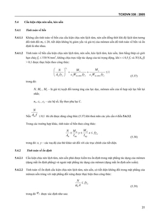 TCXDVN 338 : 2005
31
5.4 Cấu kiện chịu nén uốn, kéo uốn
5.4.1 Tính toán về bền
5.4.1.1 Không cần tính toán về bền của cấu kiện chịu nén lệch tâm, nén uốn đồng thời khi độ lệch tâm tương
đối tính đổi me  20, tiết diện không bị giảm yếu và giá trị của mômen uốn để tính toán về bền và ổn
định là như nhau.
5.4.1.2 Tính toán về bền cấu kiện chịu nén lệch tâm, nén uốn, kéo lệch tâm, kéo uốn, làm bằng thép có giới
hạn chảy fy  530 N/mm2
, không chịu trực tiếp tác dụng của tải trọng động, khi   0,5 fv và N/(An f)
> 0,1 được thực hiện theo công thức:
1
min,min,






cnyy
y
cnxx
x
n
cn fWc
M
fWc
M
fA
N
c
 (5.37)
trong đó:
N, Mx , My – là giá trị tuyệt đối tương ứng của lực dọc, mômen uốn của tổ hợp nội lực bất lợi
nhất;
nc, cx , cy – các hệ số, lấy theo phụ lục C.
Nếu fA
N
n  0,1 thì chỉ được dùng công thức (5.37) khi thoả mãn các yêu cầu ở điều 5.6.3.2.
Trong các trường hợp khác, tính toán về bền theo công thức:
c
ny
y
nx
x
n
fx
I
M
y
I
M
A
N

(5.38)
trong đó: x, y – các toạ độ của thớ khảo sát đối với các trục chính của tiết diện.
5.4.2 Tính toán về ổn định
5.4.2.1 Cấu kiện chịu nén lệch tâm, nén uốn phải được kiểm tra ổn định trong mặt phẳng tác dụng của mômen
(dạng mất ổn định phẳng) và ngoài mặt phẳng tác dụng của mômen (dạng mất ổn định uốn xoắn).
5.4.2.2 Tính toán về ổn định cấu kiện chịu nén lệch tâm, nén uốn, có tiết diện không đổi trong mặt phẳng của
mômen uốn trùng với mặt phẳng đối xứng được thực hiện theo công thức:
c
e
f
A
N



(5.39)
trong đó e được xác định như sau:
 