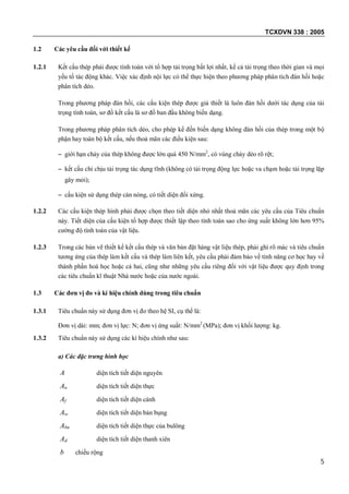 TCXDVN 338 : 2005
5
1.2 Các yêu cầu đối với thiết kế
1.2.1 Kết cấu thép phải được tính toán với tổ hợp tải trọng bất lợi nhất, kể cả tải trọng theo thời gian và mọi
yếu tố tác động khác. Việc xác định nội lực có thể thực hiện theo phương pháp phân tích đàn hồi hoặc
phân tích dẻo.
Trong phương pháp đàn hồi, các cấu kiện thép được giả thiết là luôn đàn hồi dưới tác dụng của tải
trọng tính toán, sơ đồ kết cấu là sơ đồ ban đầu không biến dạng.
Trong phương pháp phân tích dẻo, cho phép kể đến biến dạng không đàn hồi của thép trong một bộ
phận hay toàn bộ kết cấu, nếu thoả mãn các điều kiện sau:
– giới hạn chảy của thép không được lớn quá 450 N/mm2
, có vùng chảy dẻo rõ rệt;
– kết cấu chỉ chịu tải trọng tác dụng tĩnh (không có tải trọng động lực hoặc va chạm hoặc tải trọng lặp
gây mỏi);
– cấu kiện sử dụng thép cán nóng, có tiết diện đối xứng.
1.2.2 Các cấu kiện thép hình phải được chọn theo tiết diện nhỏ nhất thoả mãn các yêu cầu của Tiêu chuẩn
này. Tiết diện của cấu kiện tổ hợp được thiết lập theo tính toán sao cho ứng suất không lớn hơn 95%
cường độ tính toán của vật liệu.
1.2.3 Trong các bản vẽ thiết kế kết cấu thép và văn bản đặt hàng vật liệu thép, phải ghi rõ mác và tiêu chuẩn
tương ứng của thép làm kết cấu và thép làm liên kết, yêu cầu phải đảm bảo về tính năng cơ học hay về
thành phần hoá học hoặc cả hai, cũng như những yêu cầu riêng đối với vật liệu được quy định trong
các tiêu chuẩn kĩ thuật Nhà nước hoặc của nước ngoài.
1.3 Các đơn vị đo và kí hiệu chính dùng trong tiêu chuẩn
1.3.1 Tiêu chuẩn này sử dụng đơn vị đo theo hệ SI, cụ thể là:
Đơn vị dài: mm; đơn vị lực: N; đơn vị ứng suất: N/mm2
(MPa); đơn vị khối lượng: kg.
1.3.2 Tiêu chuẩn này sử dụng các kí hiệu chính như sau:
a) Các đặc trưng hình học
A diện tích tiết diện nguyên
An diện tích tiết diện thực
Af diện tích tiết diện cánh
Aw diện tích tiết diện bản bụng
Abn diện tích tiết diện thực của bulông
Ad diện tích tiết diện thanh xiên
b chiều rộng
 
