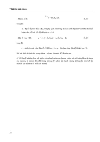 TCXDVN 338 : 2005
34
– Khi mx  10: byxm
c
 /1
1


(5.44)
trong đó:
b – hệ số lấy theo điều 5.2.2.1 và phụ lục E như trong dầm có cánh chịu nén với từ hai điểm cố
kết trở lên; đối với tiết diện kín thì b = 1,0.
– Khi 5 < mx < 10: c = c5 (2 – 0,2 mx) + c10 (0,2 mx – 1) (5.45)
trong đó:
c5 – tính theo các công thức (5.43) khi mx= 5; c10 – tính theo công thức (5.44) khi mx= 10.
Khi xác định độ lệch tâm tương đối mx , mômen tính toán Mx lấy như sau:
a) Với thanh hai đầu được giữ không cho chuyển vị trong phương vuông góc với mặt phẳng tác dụng
của mômen, là mômen lớn nhất trong khoảng 1/3 chiều dài thanh (nhưng không nhỏ hơn 0,5 lần
mômen lớn nhất trên cả chiều dài thanh);
 