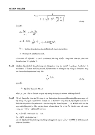 TCXDVN 338 : 2005
36
2
2
max
16
)1(1
2








Nh
M
c
x


(5.46)
trong đó:



4

;
2
Ah
II yx 

;
2
2
156,02 y
t
Ah
I
 
; ;433,0 3
 iit tbI
ii tb , – là chiều rộng và chiều dày các bản (cánh, bụng) của tiết diện;
h – khoảng cách giữa trục hai cánh.
– Với thanh tiết diện chữ I và chữ T có một trục đối xứng, hệ số c không được vượt quá giá trị tính
theo công thức D.9, phụ lục D.
5.4.2.6 Cấu kiện chịu nén lệch tâm, uốn trong mặt phẳng có độ cứng nhỏ nhất (Iy < Ix và ey  0), nếu x > y
thì tính toán về ổn định theo công thức (5.39) và kiểm tra ổn định ngoài mặt phẳng có mômen tác dụng
như thanh nén đúng tâm theo công thức:
c
x
f
A
N



(5.47)
trong đó:
x – hệ số lấy theo điều 5.3.2.1.
Nếu x  y thì kiểm tra ổn định ra ngoài mặt phẳng tác dụng của mômen là không cần thiết.
5.4.2.7 Đối với thanh rỗng chịu nén lệch tâm, có các thanh giằng nằm trong những mặt phẳng song song với
mặt phẳng uốn, ngoài việc kiểm tra ổn định của cả thanh theo công thức (5.39) còn phải kiểm tra ổn
định của từng nhánh riêng như thanh chịu nén đúng tâm theo công thức (5.20). Khi xác định lực dọc
trong mỗi nhánh phải kể thêm lực nén NM do mômen gây ra. Giá trị của NM khi uốn trong mặt phẳng
vuông góc với trục y-y (Bảng 14) như sau:
NM = M/b đối với tiết diện loại 1 và 3;
NM = M/2b với tiết diện loại 2;
Với tiết diện loại 3 khi uốn trong mặt phẳng vuông góc với trục x-x, NM = 1,16M/b (b là khoảng cách
giữa trục các nhánh).
 